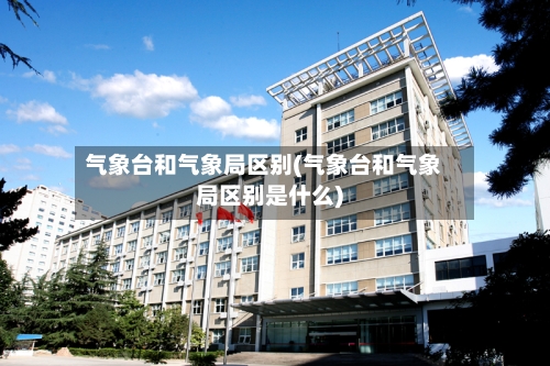 气象台和气象局区别(气象台和气象局区别是什么)