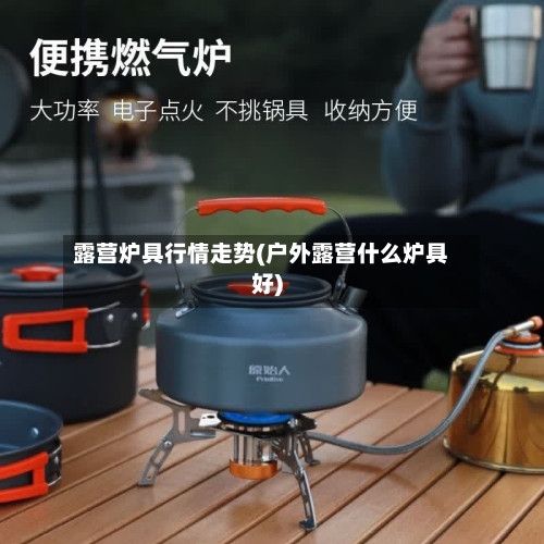 露营炉具行情走势(户外露营什么炉具好)-第2张图片