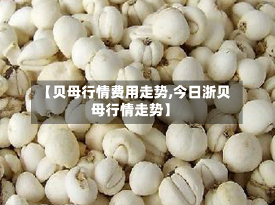 【贝母行情费用走势,今日浙贝母行情走势】