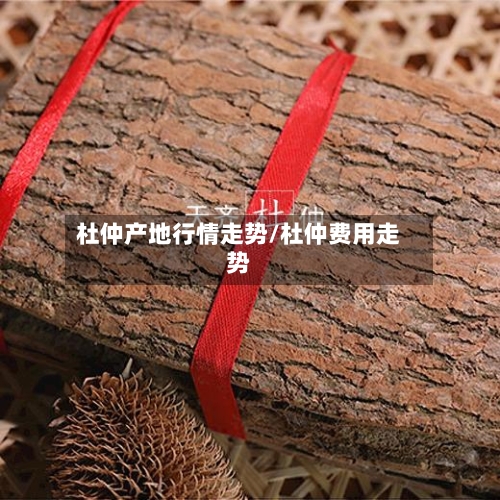 杜仲产地行情走势/杜仲费用走势-第2张图片