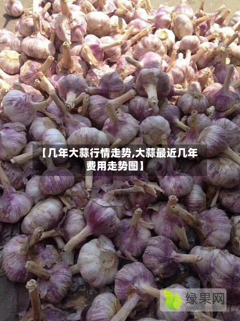 【几年大蒜行情走势,大蒜最近几年费用走势图】-第2张图片