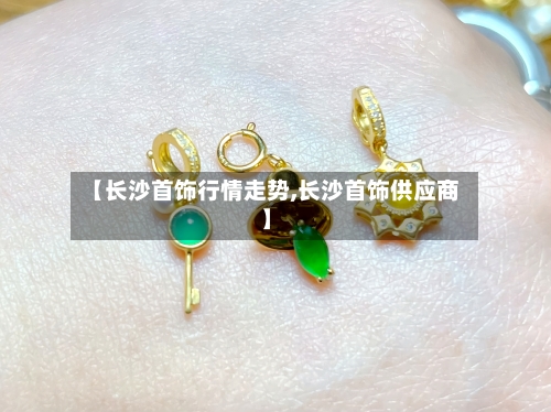 【长沙首饰行情走势,长沙首饰供应商】-第3张图片