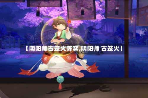 【阴阳师古笼火阵容,阴阳师 古笼火】