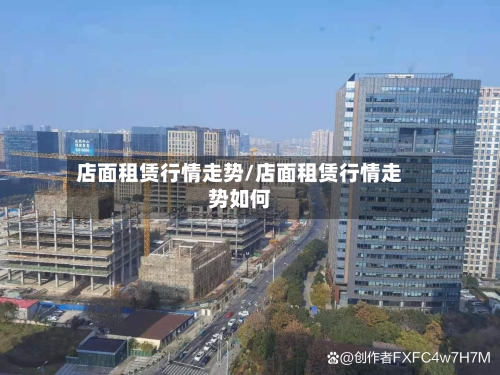 店面租赁行情走势/店面租赁行情走势如何