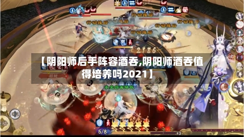 【阴阳师后手阵容酒吞,阴阳师酒吞值得培养吗2021】