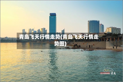青岛飞天行情走势(青岛飞天行情走势图)-第2张图片