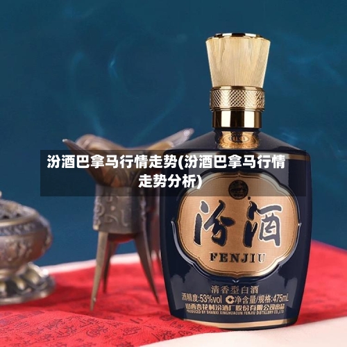 汾酒巴拿马行情走势(汾酒巴拿马行情走势分析)
